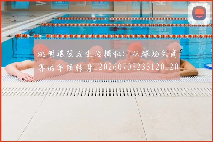 姚明退役后生活揭秘：从球场到商界的华丽转身_20260703233120_20260720192529