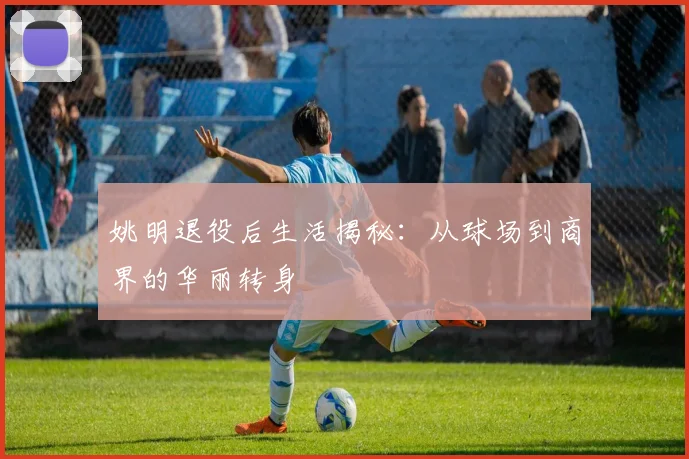 姚明退役后生活揭秘：从球场到商界的华丽转身