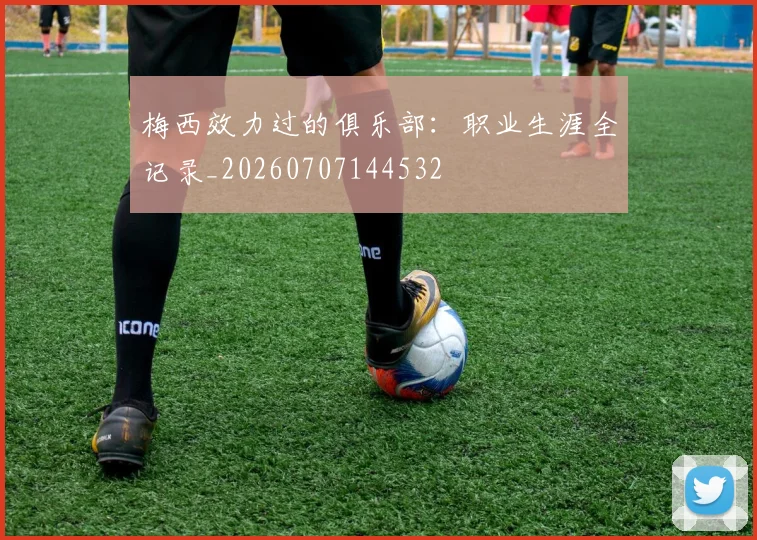 梅西效力过的俱乐部:职业生涯全记录_20260707144532
