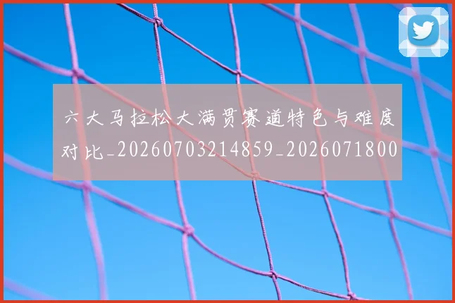 六大马拉松大满贯赛道特色与难度对比_20260703214859_20260718004537