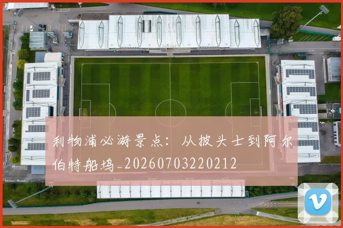 利物浦必游景点:从披头士到阿尔伯特船坞_20260703220212