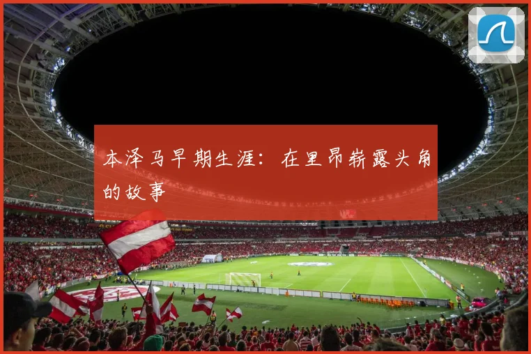 本泽马早期生涯：在里昂崭露头角的故事
