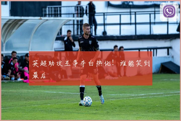 英超助攻王争夺白热化!谁能笑到最后
