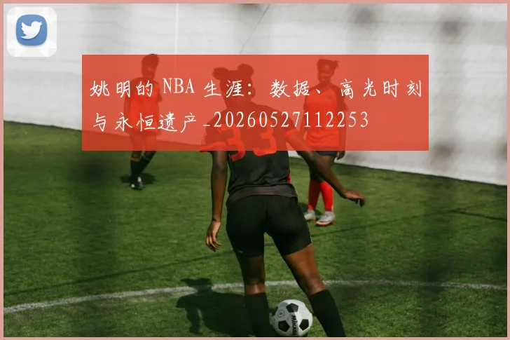 姚明的 NBA 生涯:数据、高光时刻与永恒遗产_20260527112253