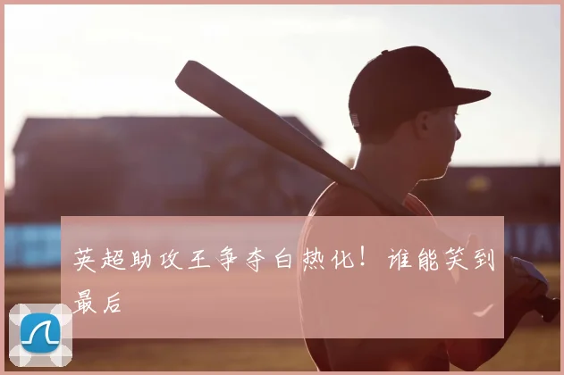 英超助攻王争夺白热化！谁能笑到最后