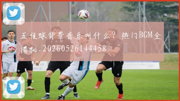 五佳球背景音乐叫什么?热门BGM全揭秘_20260526144458