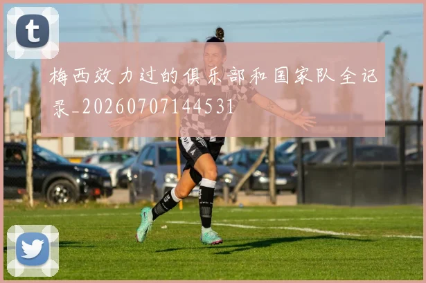 梅西效力过的俱乐部和国家队全记录_20260707144531