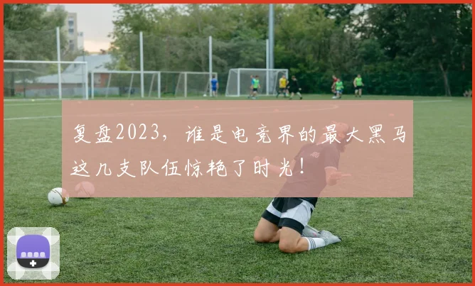 复盘2023，谁是电竞界的最大黑马这几支队伍惊艳了时光！