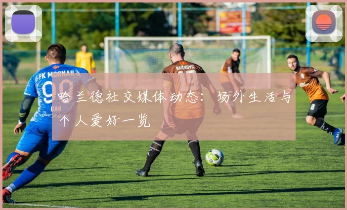 哈兰德社交媒体动态：场外生活与个人爱好一览