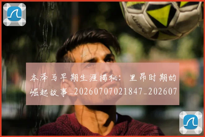 本泽马早期生涯揭秘：里昂时期的崛起故事_20260707021847_20260731174343