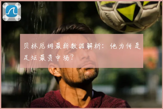 贝林厄姆最新数据解析:他为何是足坛最贵中场?
