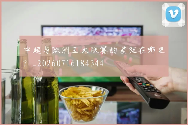中超与欧洲五大联赛的差距在哪里?_20260716184344