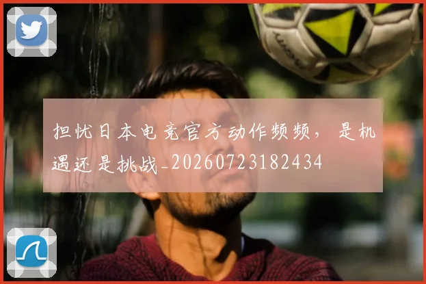 担忧日本电竞官方动作频频，是机遇还是挑战_20260723182434