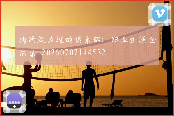 梅西效力过的俱乐部：职业生涯全记录_20260707144532