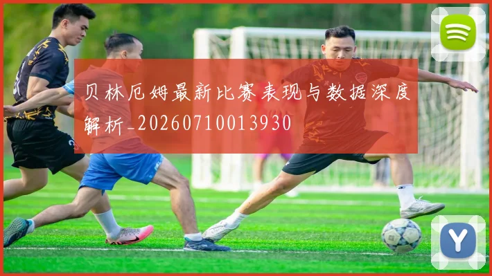 贝林厄姆最新比赛表现与数据深度解析_20260710013930