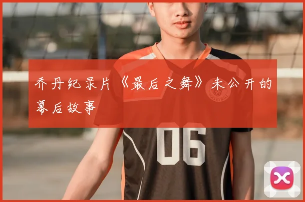 乔丹纪录片《最后之舞》未公开的幕后故事