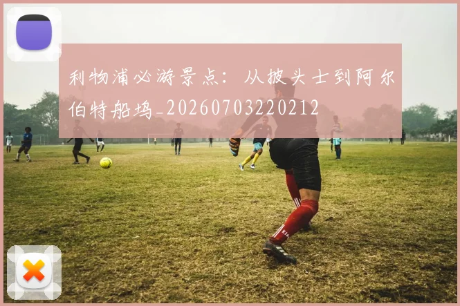 利物浦必游景点:从披头士到阿尔伯特船坞_20260703220212