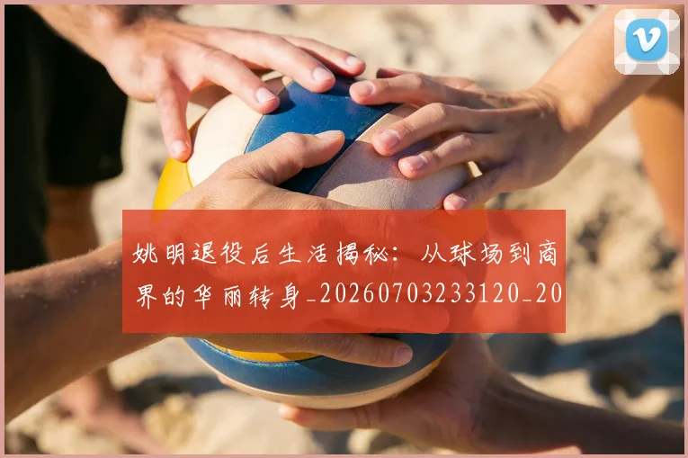 姚明退役后生活揭秘：从球场到商界的华丽转身_20260703233120_20260720192529